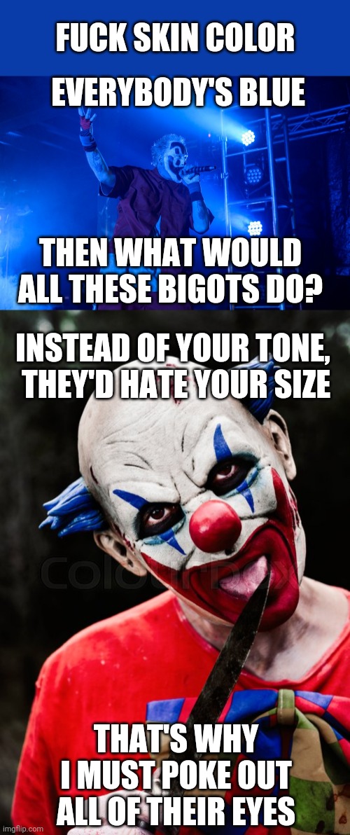 HOW TO END RACISM | FUCK SKIN COLOR; EVERYBODY'S BLUE; THEN WHAT WOULD ALL THESE BIGOTS DO? INSTEAD OF YOUR TONE, 
THEY'D HATE YOUR SIZE; THAT'S WHY I MUST POKE OUT ALL OF THEIR EYES | image tagged in icp,juggalo,racism,song lyrics | made w/ Imgflip meme maker