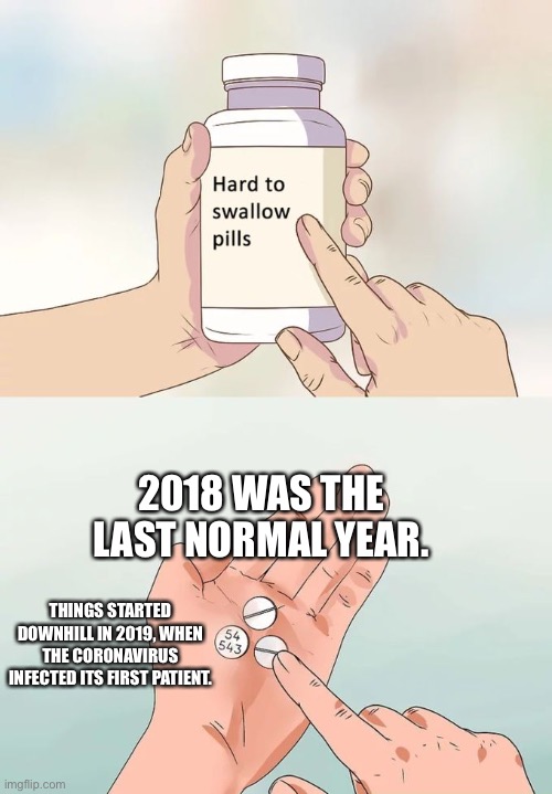 We thought 2015 was the last normal year? Come on! 2018 was! | 2018 WAS THE LAST NORMAL YEAR. THINGS STARTED DOWNHILL IN 2019, WHEN THE CORONAVIRUS INFECTED ITS FIRST PATIENT. | image tagged in memes,hard to swallow pills,2018,2019,2020,2021 | made w/ Imgflip meme maker