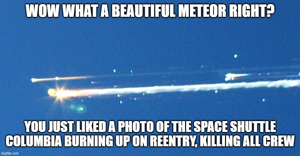 rip space shuttle columbia 1981-2003 #neverforget | WOW WHAT A BEAUTIFUL METEOR RIGHT? YOU JUST LIKED A PHOTO OF THE SPACE SHUTTLE COLUMBIA BURNING UP ON REENTRY, KILLING ALL CREW | image tagged in space shuttle colombia tragedy disaster explosion | made w/ Imgflip meme maker