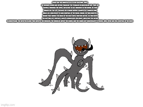 SPIKE CAN USE MORTALS AS A FLESH COSTUME. FIRST, HE SHRINKS DOWN AND ENTERS THROUGH THE STOMACH IN MOLECULAR SIZE. THEN, HE TRAVELS THROUGH THE SMALL INTESTINE TO GET THROUGH TO THE BRAIN. HE THEN TURNED HIS TOP LEFT TENTACLE AS A SHARP NEEDLE (COMPLETELY PAINLESS AND SMALL AS A MOLECULE) TO GAIN CONTROL OF THE VOCAL CORDS. HE THEN INJECTS A VENOM THAT NUMBS THE MIND OF THE HOST UNTIL FURTHER NOTICE. HE THEN WITH THE BOTTOM LEFT TENTACLE, INJECTS VENOM INTO THE HEART, INFECTING THE ENTIRE BLOODSTREAM. THE INFECTED BLOOD THEN INFECTS THE MUSCLES, THE MUSCLES INFECT THE BONES, AND THE BONES GET SIGNIFICANTLY STUDIED. NOW, SPIKE HAS FULL CONTROL OF THE HOST. | made w/ Imgflip meme maker