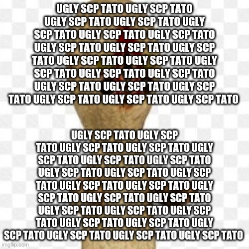 ugly scp tato ugly scp tato ugly scp tato | UGLY SCP TATO UGLY SCP TATO UGLY SCP TATO UGLY SCP TATO UGLY SCP TATO UGLY SCP TATO UGLY SCP TATO UGLY SCP TATO UGLY SCP TATO UGLY SCP TATO UGLY SCP TATO UGLY SCP TATO UGLY SCP TATO UGLY SCP TATO UGLY SCP TATO UGLY SCP TATO UGLY SCP TATO UGLY SCP TATO UGLY SCP TATO UGLY SCP TATO UGLY SCP TATO; UGLY SCP TATO UGLY SCP TATO UGLY SCP TATO UGLY SCP TATO UGLY SCP TATO UGLY SCP TATO UGLY SCP TATO UGLY SCP TATO UGLY SCP TATO UGLY SCP TATO UGLY SCP TATO UGLY SCP TATO UGLY SCP TATO UGLY SCP TATO UGLY SCP TATO UGLY SCP TATO UGLY SCP TATO UGLY SCP TATO UGLY SCP TATO UGLY SCP TATO UGLY SCP TATO UGLY SCP TATO UGLY SCP TATO UGLY SCP TATO | image tagged in scp-173,ugly scp tato | made w/ Imgflip meme maker