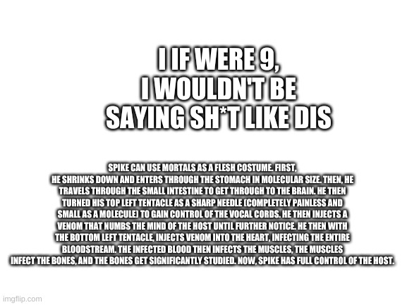 Blank White Template | I IF WERE 9, I WOULDN'T BE SAYING SH*T LIKE DIS; SPIKE CAN USE MORTALS AS A FLESH COSTUME. FIRST, HE SHRINKS DOWN AND ENTERS THROUGH THE STOMACH IN MOLECULAR SIZE. THEN, HE TRAVELS THROUGH THE SMALL INTESTINE TO GET THROUGH TO THE BRAIN. HE THEN TURNED HIS TOP LEFT TENTACLE AS A SHARP NEEDLE (COMPLETELY PAINLESS AND SMALL AS A MOLECULE) TO GAIN CONTROL OF THE VOCAL CORDS. HE THEN INJECTS A VENOM THAT NUMBS THE MIND OF THE HOST UNTIL FURTHER NOTICE. HE THEN WITH THE BOTTOM LEFT TENTACLE, INJECTS VENOM INTO THE HEART, INFECTING THE ENTIRE BLOODSTREAM. THE INFECTED BLOOD THEN INFECTS THE MUSCLES, THE MUSCLES INFECT THE BONES, AND THE BONES GET SIGNIFICANTLY STUDIED. NOW, SPIKE HAS FULL CONTROL OF THE HOST. | image tagged in blank white template | made w/ Imgflip meme maker
