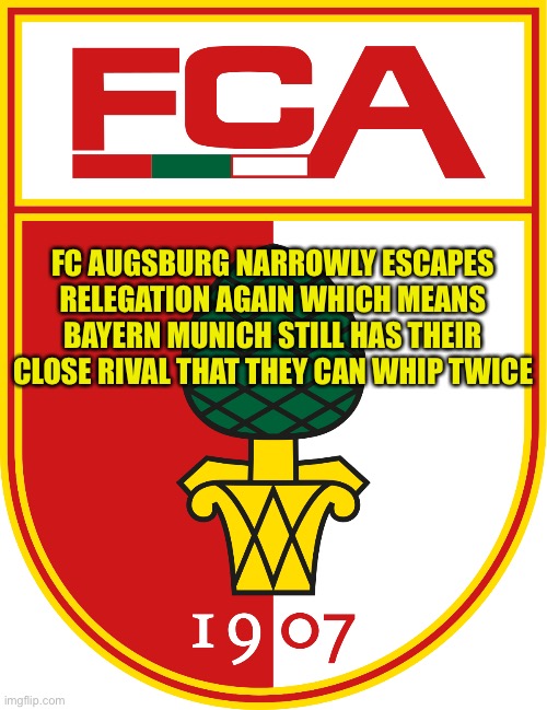 Two easy wins for Bayern | FC AUGSBURG NARROWLY ESCAPES RELEGATION AGAIN WHICH MEANS BAYERN MUNICH STILL HAS THEIR CLOSE RIVAL THAT THEY CAN WHIP TWICE | image tagged in fc augsburg | made w/ Imgflip meme maker