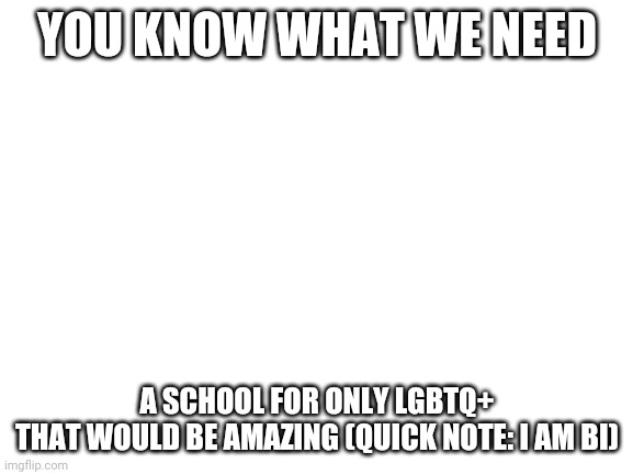 That would be amazing | YOU KNOW WHAT WE NEED; A SCHOOL FOR ONLY LGBTQ+
THAT WOULD BE AMAZING (QUICK NOTE: I AM BI) | image tagged in blank white template | made w/ Imgflip meme maker