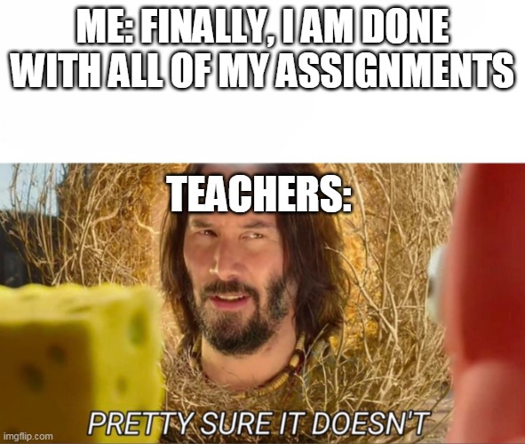 Sad truth | ME: FINALLY, I AM DONE WITH ALL OF MY ASSIGNMENTS; TEACHERS: | image tagged in im pretty sure it doesnt | made w/ Imgflip meme maker