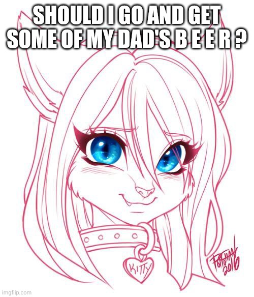 Say y e s | SHOULD I GO AND GET SOME OF MY DAD'S B E E R ? | image tagged in e y e s | made w/ Imgflip meme maker