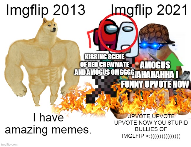 an exaggerated depiction of imgflip 2021 | Imgflip 2013; Imgflip 2021; KISSING SCENE OF RED CREWMATE AND AMOGUS OMGGGG; AMOGUS HAHAHAHHA I FUNNY UPVOTE NOW; I have amazing memes. UPVOTE UPVOTE UPVOTE NOW YOU STUPID BULLIES OF IMGLFIP >:(((((((((((((((( | image tagged in memes,buff doge vs cheems | made w/ Imgflip meme maker