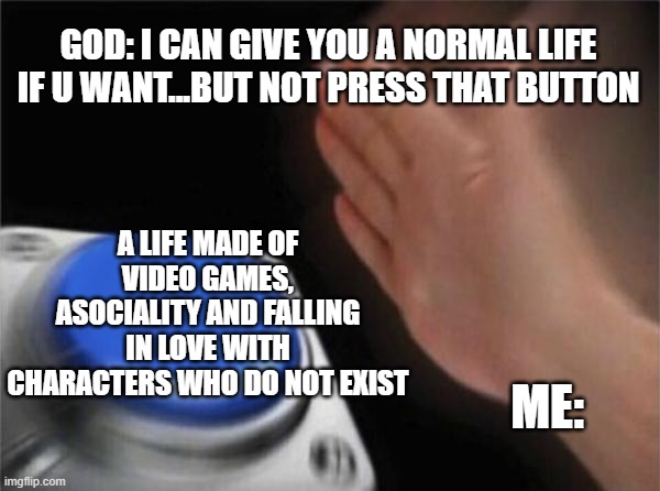 La vita reale fa schifo | GOD: I CAN GIVE YOU A NORMAL LIFE IF U WANT...BUT NOT PRESS THAT BUTTON; A LIFE MADE OF VIDEO GAMES, ASOCIALITY AND FALLING IN LOVE WITH CHARACTERS WHO DO NOT EXIST; ME: | image tagged in memes,blank nut button,videogiochi,me,god,pog | made w/ Imgflip meme maker