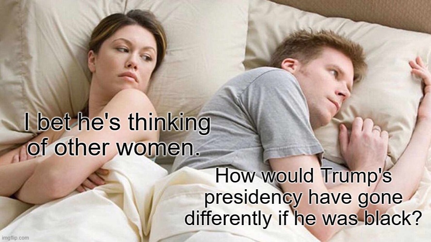 Did and said virtually everything the same, but he was African American. | I bet he's thinking of other women. How would Trump's presidency have gone differently if he was black? | image tagged in memes,i bet he's thinking about other women,donald trump | made w/ Imgflip meme maker