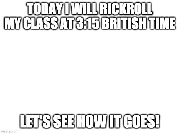 I'll post the results at 3:30 British Time | TODAY I WILL RICKROLL MY CLASS AT 3:15 BRITISH TIME; LET'S SEE HOW IT GOES! | image tagged in blank white template,rickroll,rickrolling,memes,funny | made w/ Imgflip meme maker