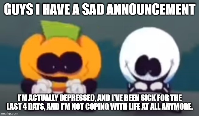 Skid and Pump plotting | GUYS I HAVE A SAD ANNOUNCEMENT; I'M ACTUALLY DEPRESSED, AND I'VE BEEN SICK FOR THE LAST 4 DAYS, AND I'M NOT COPING WITH LIFE AT ALL ANYMORE. | image tagged in skid and pump plotting | made w/ Imgflip meme maker