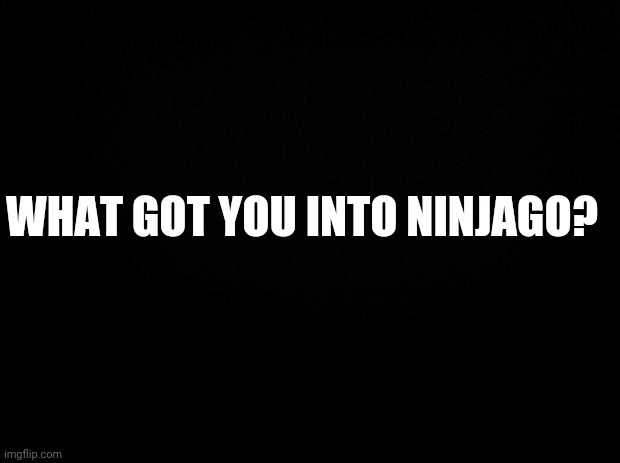 Black background | WHAT GOT YOU INTO NINJAGO? | image tagged in black background,ninjago | made w/ Imgflip meme maker