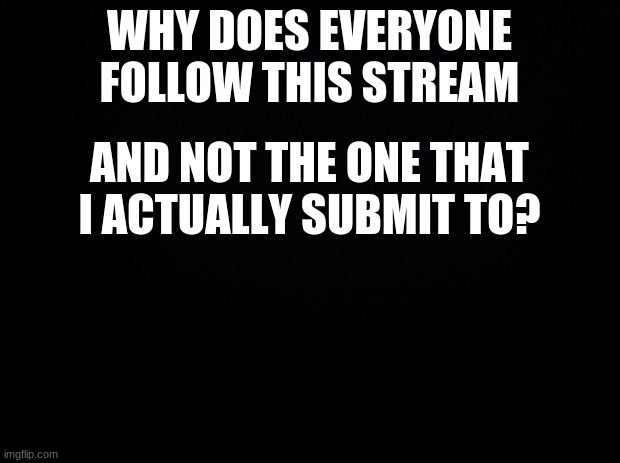 Seriously though |  WHY DOES EVERYONE FOLLOW THIS STREAM; AND NOT THE ONE THAT I ACTUALLY SUBMIT TO? | image tagged in black background | made w/ Imgflip meme maker