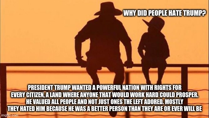 Cowboy wisdom on TDS | WHY DID PEOPLE HATE TRUMP? PRESIDENT TRUMP WANTED A POWERFUL NATION WITH RIGHTS FOR EVERY CITIZEN, A LAND WHERE ANYONE THAT WOULD WORK HARD COULD PROSPER. HE VALUED ALL PEOPLE AND NOT JUST ONES THE LEFT ADORED. MOSTLY THEY HATED HIM BECAUSE HE WAS A BETTER PERSON THAN THEY ARE OR EVER WILL BE | image tagged in cowboy father and son,cowboy wisdom,trump derangement syndrome,thank you president trump,leftist hate,maga | made w/ Imgflip meme maker