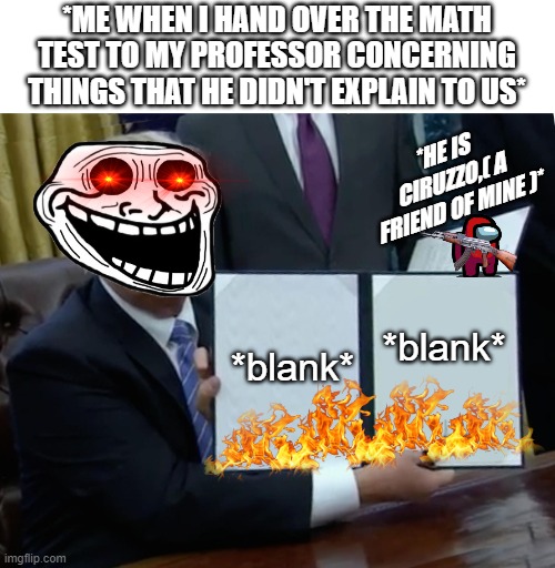 Ciruzzo è mutaforma... |  *ME WHEN I HAND OVER THE MATH TEST TO MY PROFESSOR CONCERNING THINGS THAT HE DIDN'T EXPLAIN TO US*; *HE IS CIRUZZO,( A FRIEND OF MINE )*; *blank*; *blank* | image tagged in memes,trump bill signing,ciruzzo,among us,blank,ak47 | made w/ Imgflip meme maker