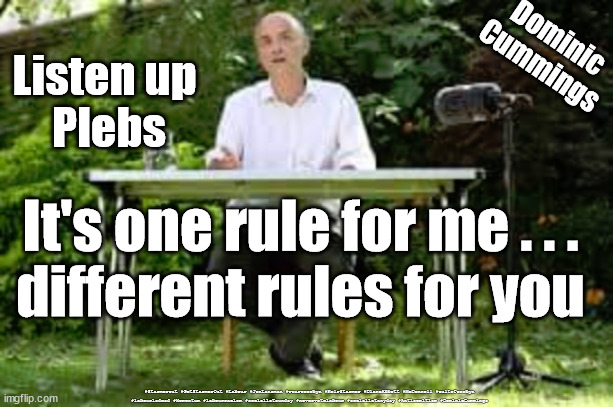 Dominic Cummings | Dominic
Cummings; Listen up 
Plebs; It's one rule for me . . .
different rules for you; #Starmerout #GetStarmerOut #Labour #JonLansman #wearecorbyn #KeirStarmer #DianeAbbott #McDonnell #cultofcorbyn #labourisdead #Momentum #labourracism #socialistsunday #nevervotelabour #socialistanyday #Antisemitism #DominicCummings | image tagged in cummings barnard castle,cummings eye test,cummings covid lockdown,cumming labour,weirdos and misfits | made w/ Imgflip meme maker