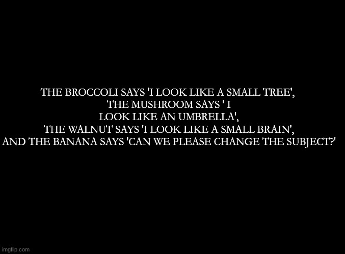 ... | THE BROCCOLI SAYS 'I LOOK LIKE A SMALL TREE', 
THE MUSHROOM SAYS ' I LOOK LIKE AN UMBRELLA',
THE WALNUT SAYS 'I LOOK LIKE A SMALL BRAIN',
AND THE BANANA SAYS 'CAN WE PLEASE CHANGE THE SUBJECT?' | image tagged in blank black | made w/ Imgflip meme maker