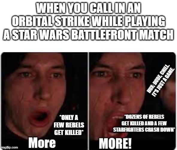 Kylo really does need to chill... | WHEN YOU CALL IN AN ORBITAL STRIKE WHILE PLAYING A STAR WARS BATTLEFRONT MATCH; HUX: DUDE, CHILL. IT'S JUST A GAME. *ONLY A FEW REBELS GET KILLED*; *DOZENS OF REBELS GET KILLED AND A FEW STARFIGHTERS CRASH DOWN* | image tagged in kylo ren more,star wars battlefront,online gaming | made w/ Imgflip meme maker
