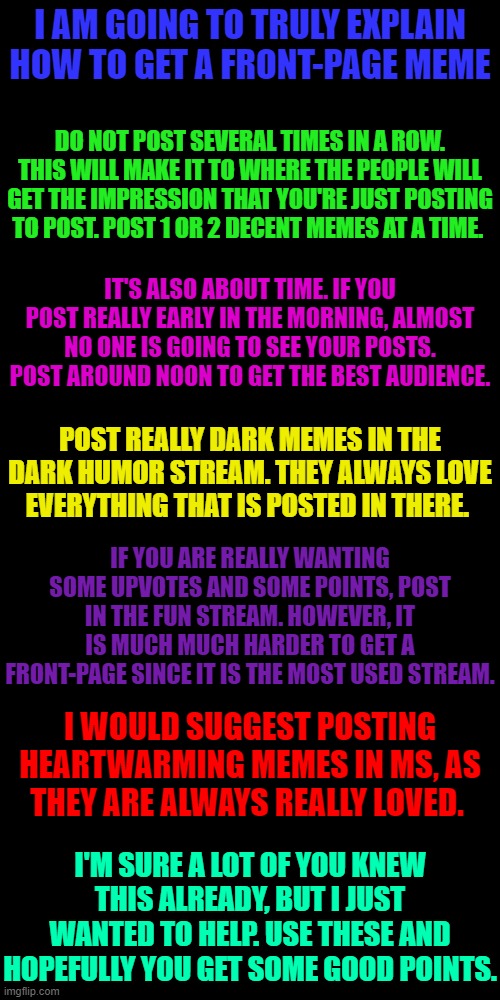 How to get a front-page meme | I AM GOING TO TRULY EXPLAIN HOW TO GET A FRONT-PAGE MEME; DO NOT POST SEVERAL TIMES IN A ROW. THIS WILL MAKE IT TO WHERE THE PEOPLE WILL GET THE IMPRESSION THAT YOU'RE JUST POSTING TO POST. POST 1 OR 2 DECENT MEMES AT A TIME. IT'S ALSO ABOUT TIME. IF YOU POST REALLY EARLY IN THE MORNING, ALMOST NO ONE IS GOING TO SEE YOUR POSTS. POST AROUND NOON TO GET THE BEST AUDIENCE. POST REALLY DARK MEMES IN THE DARK HUMOR STREAM. THEY ALWAYS LOVE EVERYTHING THAT IS POSTED IN THERE. IF YOU ARE REALLY WANTING SOME UPVOTES AND SOME POINTS, POST IN THE FUN STREAM. HOWEVER, IT IS MUCH MUCH HARDER TO GET A FRONT-PAGE SINCE IT IS THE MOST USED STREAM. I WOULD SUGGEST POSTING HEARTWARMING MEMES IN MS, AS THEY ARE ALWAYS REALLY LOVED. I'M SURE A LOT OF YOU KNEW THIS ALREADY, BUT I JUST WANTED TO HELP. USE THESE AND HOPEFULLY YOU GET SOME GOOD POINTS. | image tagged in memes,blank transparent square | made w/ Imgflip meme maker