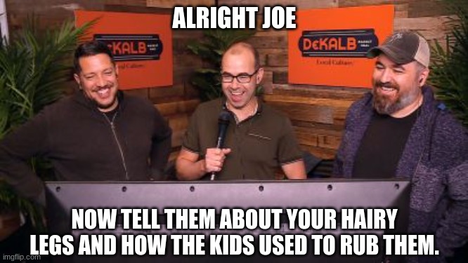 creepy joe | ALRIGHT JOE; NOW TELL THEM ABOUT YOUR HAIRY LEGS AND HOW THE KIDS USED TO RUB THEM. | image tagged in impractical jokers mic,joe biden,hairy legs | made w/ Imgflip meme maker