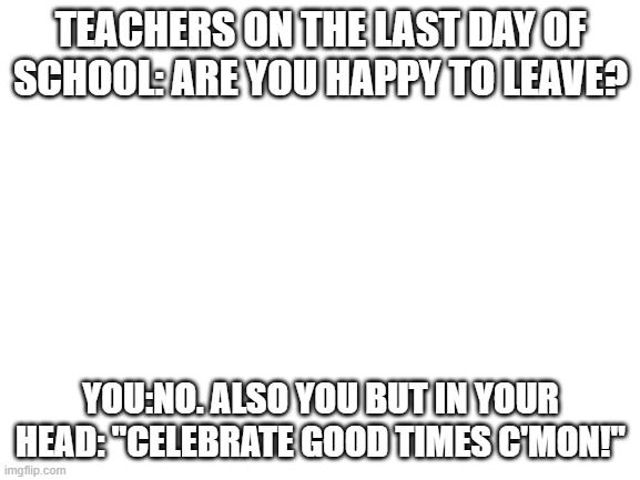 Blank White Template | TEACHERS ON THE LAST DAY OF SCHOOL: ARE YOU HAPPY TO LEAVE? YOU:NO. ALSO YOU BUT IN YOUR HEAD: "CELEBRATE GOOD TIMES C'MON!" | image tagged in blank white template | made w/ Imgflip meme maker