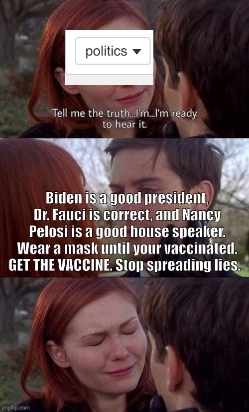 Please just stop. | Biden is a good president, Dr. Fauci is correct, and Nancy Pelosi is a good house speaker. Wear a mask until your vaccinated. GET THE VACCINE. Stop spreading lies. | image tagged in tell me the truth i'm ready to hear it,joe biden,donald trump,liberal | made w/ Imgflip meme maker