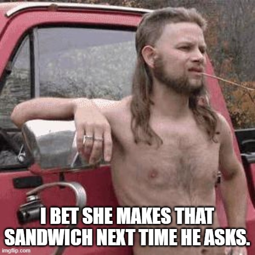 almost redneck | I BET SHE MAKES THAT SANDWICH NEXT TIME HE ASKS. | image tagged in almost redneck | made w/ Imgflip meme maker