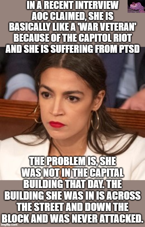 If she is so fragile that she has PTSD because she was in the same city as the riot, maybe she is too weak to be in Congress. | IN A RECENT INTERVIEW AOC CLAIMED, SHE IS BASICALLY LIKE A 'WAR VETERAN' BECAUSE OF THE CAPITOL RIOT AND SHE IS SUFFERING FROM PTSD; THE PROBLEM IS, SHE WAS NOT IN THE CAPITAL BUILDING THAT DAY. THE BUILDING SHE WAS IN IS ACROSS THE STREET AND DOWN THE BLOCK AND WAS NEVER ATTACKED. | image tagged in oblivious alexandria ocasio-cortez | made w/ Imgflip meme maker