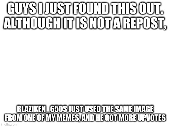 Well I lost | GUYS I JUST FOUND THIS OUT. ALTHOUGH IT IS NOT A REPOST, BLAZIKEN_650S JUST USED THE SAME IMAGE FROM ONE OF MY MEMES, AND HE GOT MORE UPVOTES | image tagged in blank white template | made w/ Imgflip meme maker