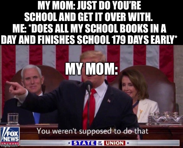 MY MOM: JUST DO YOU’RE SCHOOL AND GET IT OVER WITH. 
ME: *DOES ALL MY SCHOOL BOOKS IN A DAY AND FINISHES SCHOOL 179 DAYS EARLY*; MY MOM: | image tagged in blank black,you weren t supposed to do that | made w/ Imgflip meme maker