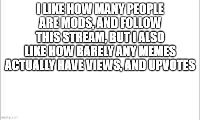 white background | I LIKE HOW MANY PEOPLE ARE MODS, AND FOLLOW THIS STREAM, BUT I ALSO LIKE HOW BARELY ANY MEMES ACTUALLY HAVE VIEWS, AND UPVOTES | image tagged in white background | made w/ Imgflip meme maker