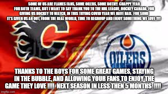 SOME OF US ARE FLAMES FANS, SOME OILERS, SOME BOTH!!  CRAPPY YEAR FOR BOTH TEAMS, BUT I WANT TO SAY THANK YOU TO THE NHL LEAGUE, HOCKEY CANADA, FOR GIVING US HOCKEY TO WATCH, IN THIS TRYING COVID YEAR WE HAVE HAD.  FOR SOME IT'S GIVEN US AN OUT, FROM THE REAL WORLD, TIME TO REGROUP AND ENJOY SOMETHING WE LOVE !!!! THANKS TO THE BOYS FOR SOME GREAT GAMES, STAYING IN THE BUBBLE, AND ALLOWING YOUR FANS TO ENJOY THE GAME THEY LOVE !!!!  NEXT SEASON IN LESS THEN 5 MONTHS  !!!! | made w/ Imgflip meme maker