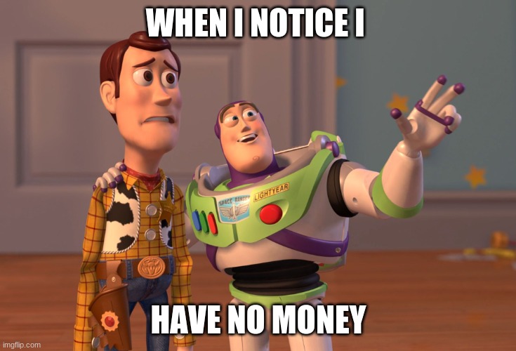no money | WHEN I NOTICE I; HAVE NO MONEY | image tagged in memes,x x everywhere,so true memes | made w/ Imgflip meme maker