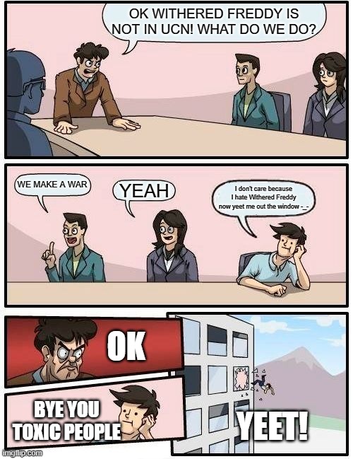 Boardroom Meeting Suggestion Meme | OK WITHERED FREDDY IS NOT IN UCN! WHAT DO WE DO? WE MAKE A WAR; YEAH; I don't care because I hate Withered Freddy now yeet me out the window -_-; OK; BYE YOU TOXIC PEOPLE; YEET! | image tagged in memes,boardroom meeting suggestion | made w/ Imgflip meme maker