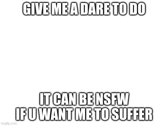 Blank White Template | GIVE ME A DARE TO DO; IT CAN BE NSFW IF U WANT ME TO SUFFER | image tagged in blank white template | made w/ Imgflip meme maker