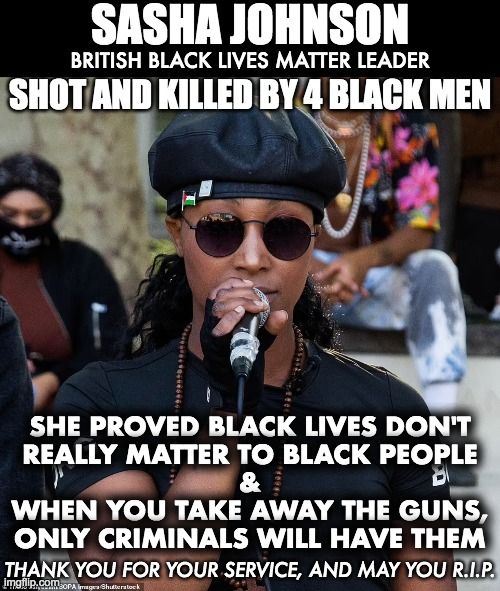 BLM leader shot and killed in England | SASHA JOHNSON; BRITISH BLACK LIVES MATTER LEADER; SHOT AND KILLED BY 4 BLACK MEN; SHE PROVED BLACK LIVES DON'T
REALLY MATTER TO BLACK PEOPLE
&
WHEN YOU TAKE AWAY THE GUNS,
ONLY CRIMINALS WILL HAVE THEM; THANK YOU FOR YOUR SERVICE, AND MAY YOU R.I.P. | image tagged in blm,gun control,gun laws | made w/ Imgflip meme maker