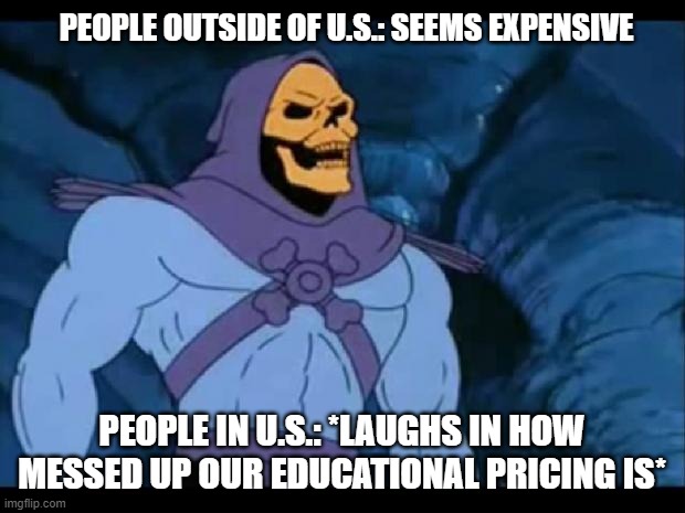 skeletor laughing | PEOPLE OUTSIDE OF U.S.: SEEMS EXPENSIVE; PEOPLE IN U.S.: *LAUGHS IN HOW MESSED UP OUR EDUCATIONAL PRICING IS* | image tagged in skeletor laughing | made w/ Imgflip meme maker