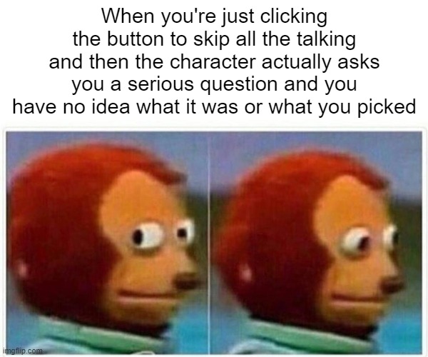 So many times..... | When you're just clicking the button to skip all the talking and then the character actually asks you a serious question and you have no idea what it was or what you picked | image tagged in memes,monkey puppet | made w/ Imgflip meme maker