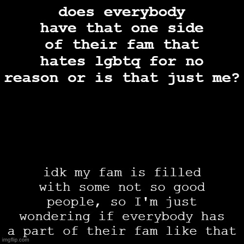 just me? | does everybody have that one side of their fam that hates lgbtq for no reason or is that just me? idk my fam is filled with some not so good people, so I'm just wondering if everybody has a part of their fam like that | image tagged in memes,blank transparent square,question,family,lgbtq,pride | made w/ Imgflip meme maker