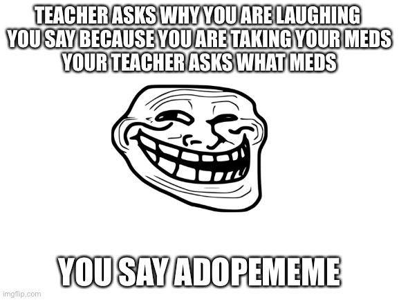 Humor | TEACHER ASKS WHY YOU ARE LAUGHING 
YOU SAY BECAUSE YOU ARE TAKING YOUR MEDS
YOUR TEACHER ASKS WHAT MEDS; YOU SAY ADOPEMEME | image tagged in blank white template | made w/ Imgflip meme maker