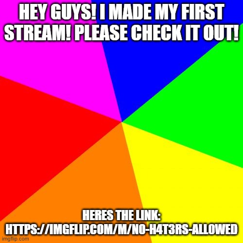 NEW STREAM! | HEY GUYS! I MADE MY FIRST STREAM! PLEASE CHECK IT OUT! HERES THE LINK: HTTPS://IMGFLIP.COM/M/NO-H4T3RS-ALL0WED | image tagged in memes,blank colored background | made w/ Imgflip meme maker