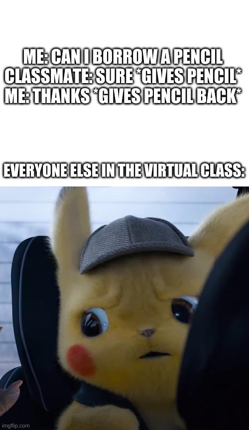 Excuse me, WHAT | ME: CAN I BORROW A PENCIL
CLASSMATE: SURE *GIVES PENCIL*
ME: THANKS *GIVES PENCIL BACK*; EVERYONE ELSE IN THE VIRTUAL CLASS: | image tagged in blank white template,unsettled detective pikachu | made w/ Imgflip meme maker