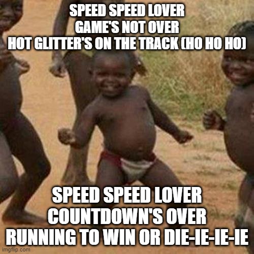 Third World Success Kid Meme | SPEED SPEED LOVER
GAME'S NOT OVER
HOT GLITTER'S ON THE TRACK (HO HO HO); SPEED SPEED LOVER
COUNTDOWN'S OVER
RUNNING TO WIN OR DIE-IE-IE-IE | image tagged in memes,third world success kid,funny,funny memes,fun,dank memes | made w/ Imgflip meme maker