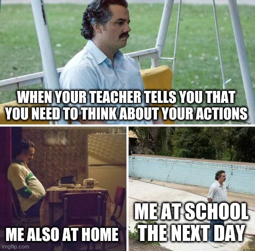 Sad Pablo Escobar Meme | WHEN YOUR TEACHER TELLS YOU THAT YOU NEED TO THINK ABOUT YOUR ACTIONS; ME ALSO AT HOME; ME AT SCHOOL THE NEXT DAY | image tagged in memes,sad pablo escobar,funny | made w/ Imgflip meme maker