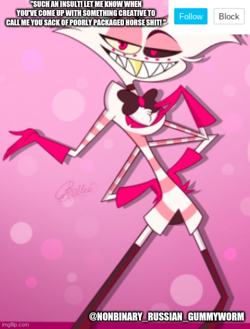 Nonbinary_Russian_Gummyworm new template | "SUCH AN INSULT! LET ME KNOW WHEN YOU'VE COME UP WITH SOMETHING CREATIVE TO CALL ME YOU SACK OF POORLY PACKAGED HORSE SHIT! "; @NONBINARY_RUSSIAN_GUMMYWORM | made w/ Imgflip meme maker