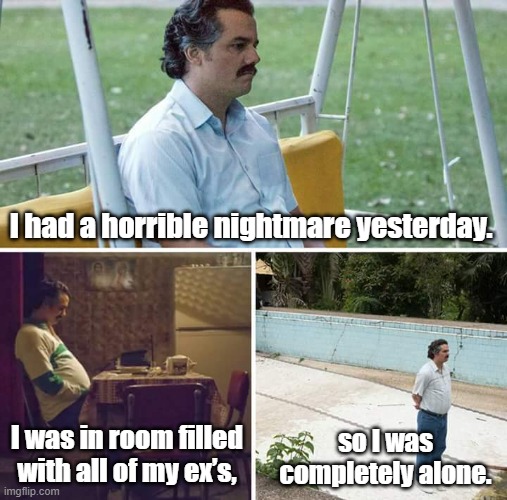 horrible nightmare | I had a horrible nightmare yesterday. I was in room filled with all of my ex’s, so I was completely alone. | image tagged in memes,sad pablo escobar | made w/ Imgflip meme maker