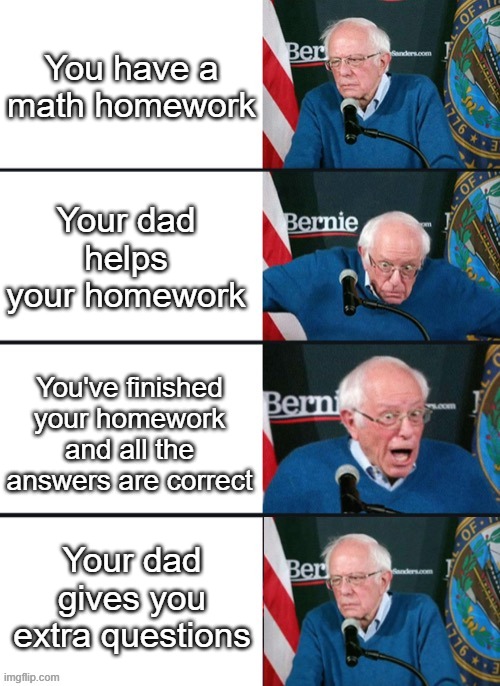 This is actually me in real life | You have a math homework; Your dad helps your homework; You've finished your homework and all the answers are correct; Your dad gives you extra questions | image tagged in bernie sander reaction change | made w/ Imgflip meme maker