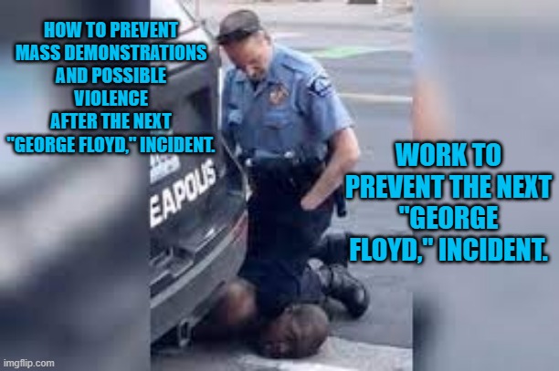 Tell Cops, "Be Safe Out There." | HOW TO PREVENT MASS DEMONSTRATIONS AND POSSIBLE VIOLENCE AFTER THE NEXT "GEORGE FLOYD," INCIDENT. WORK TO PREVENT THE NEXT "GEORGE FLOYD," INCIDENT. | image tagged in politics | made w/ Imgflip meme maker