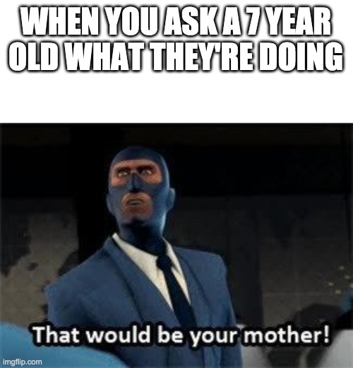 That would be your mother | WHEN YOU ASK A 7 YEAR OLD WHAT THEY'RE DOING | image tagged in that would be your mother | made w/ Imgflip meme maker
