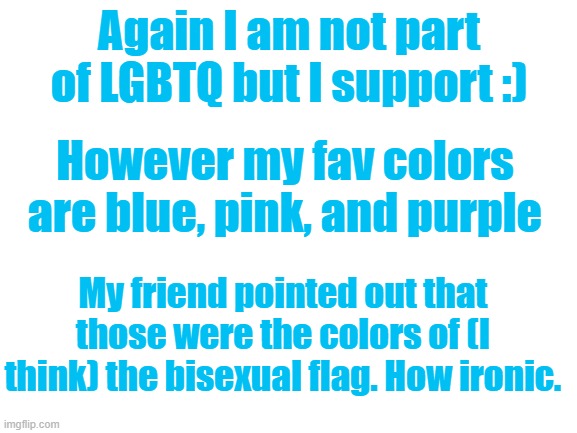 Wow, irony go brrrrr | Again I am not part of LGBTQ but I support :); However my fav colors are blue, pink, and purple; My friend pointed out that those were the colors of (I think) the bisexual flag. How ironic. | image tagged in blank white template | made w/ Imgflip meme maker